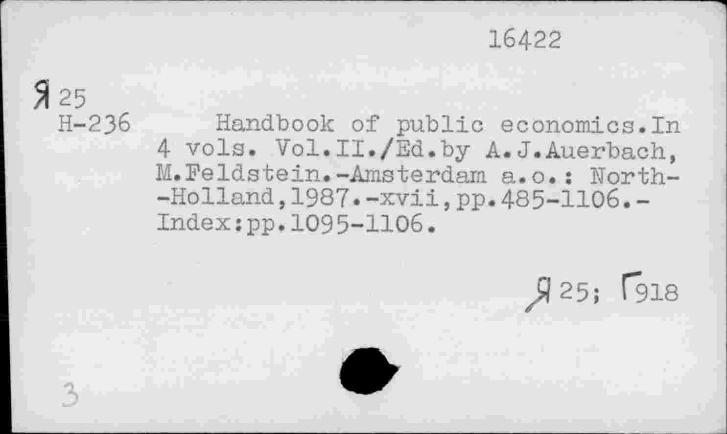 ﻿16422
25
H-236 Handbook of public economics.In 4 vols. Vol.II./Ed.by A.J.Auerbach, M.Feldstein.-Amsterdam a.o.: North--Holland,1987.-xvii,pp.485-1106.-Indexspp.1095-1106.
^25; T918